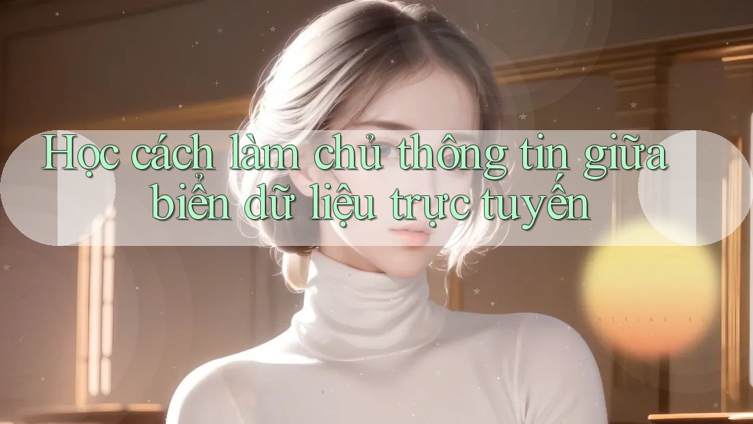 Học cách làm chủ thông tin giữa biển dữ liệu trực tuyến