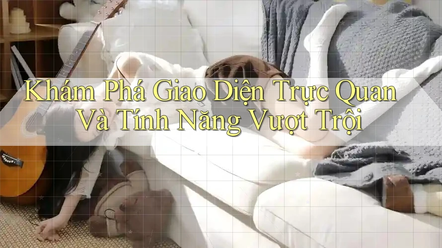 Khám Phá Giao Diện Trực Quan Và Tính Năng Vượt Trội