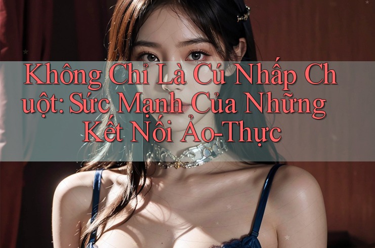 Không Chỉ Là Cú Nhấp Chuột: Sức Mạnh Của Những Kết Nối Ảo-Thực