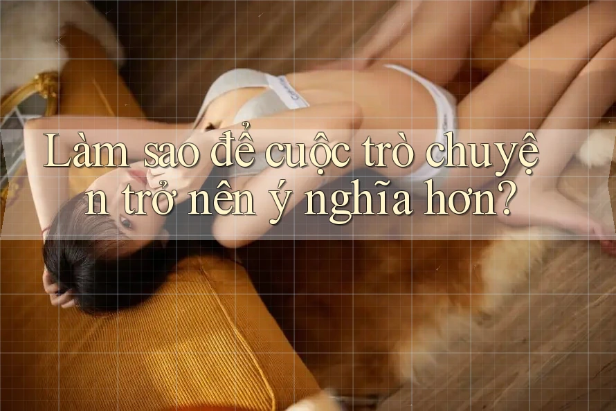 Làm sao để cuộc trò chuyện trở nên ý nghĩa hơn?