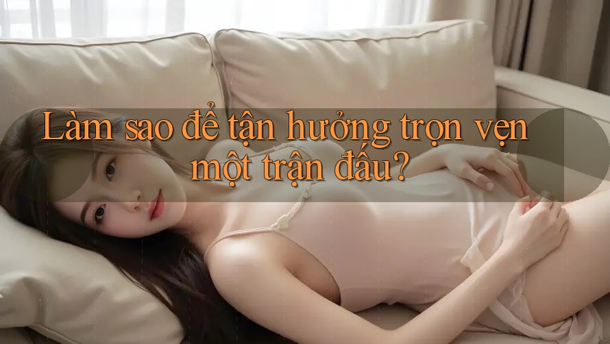 Làm sao để tận hưởng trọn vẹn một trận đấu?