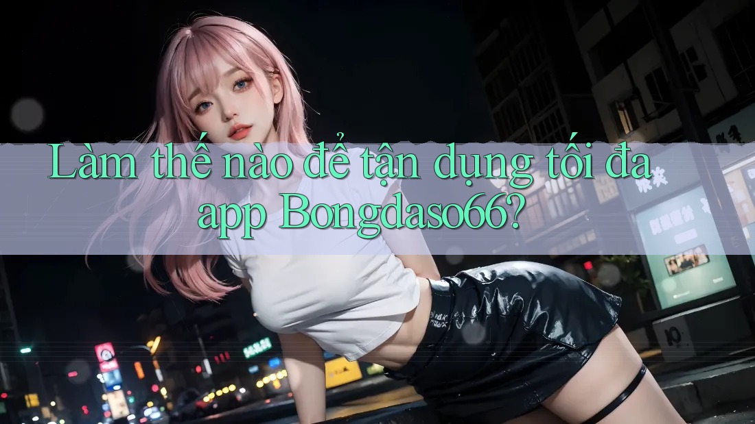 Làm thế nào để tận dụng tối đa app Bongdaso66?