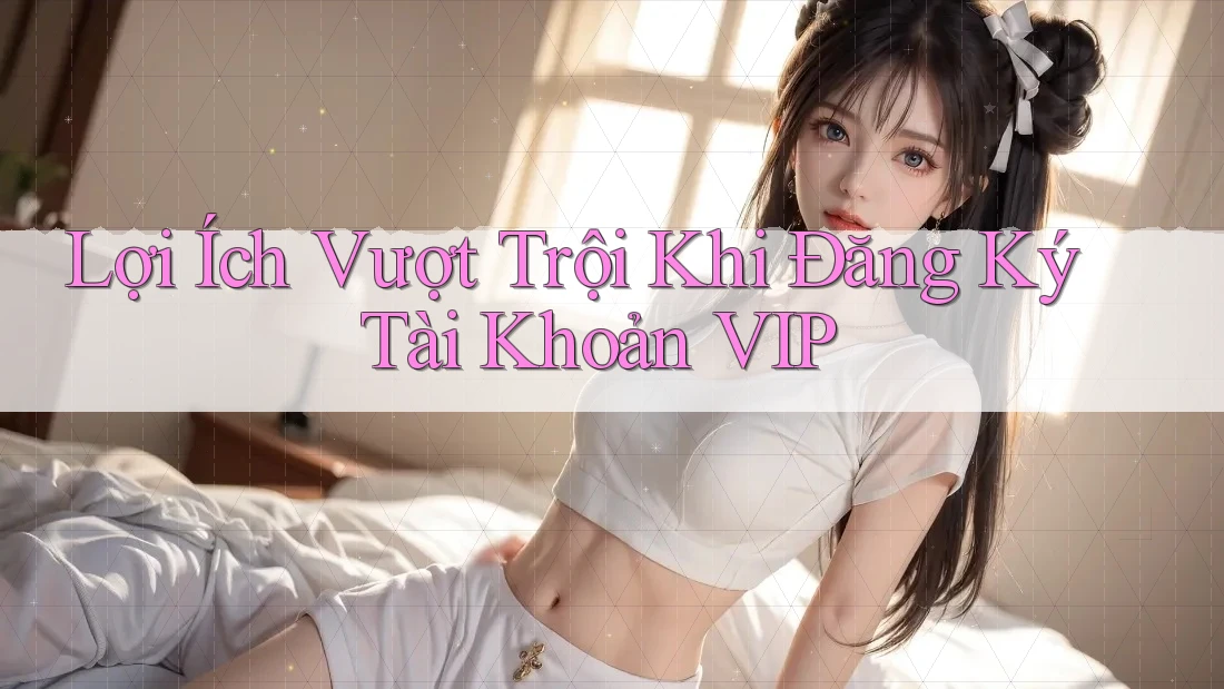 Lợi Ích Vượt Trội Khi Đăng Ký Tài Khoản VIP