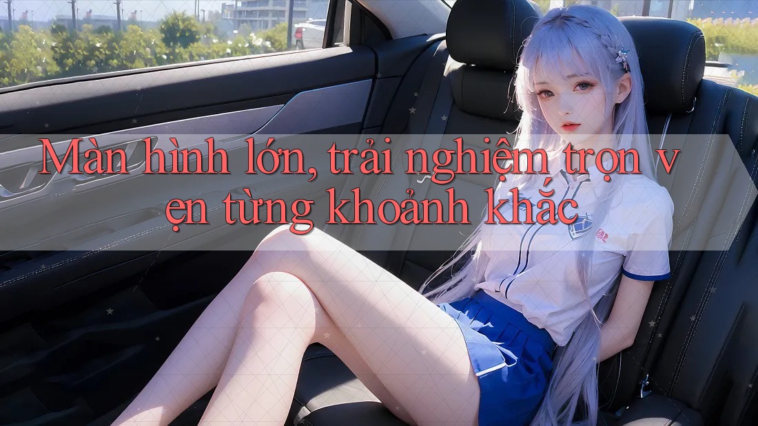 Màn hình lớn, trải nghiệm trọn vẹn từng khoảnh khắc