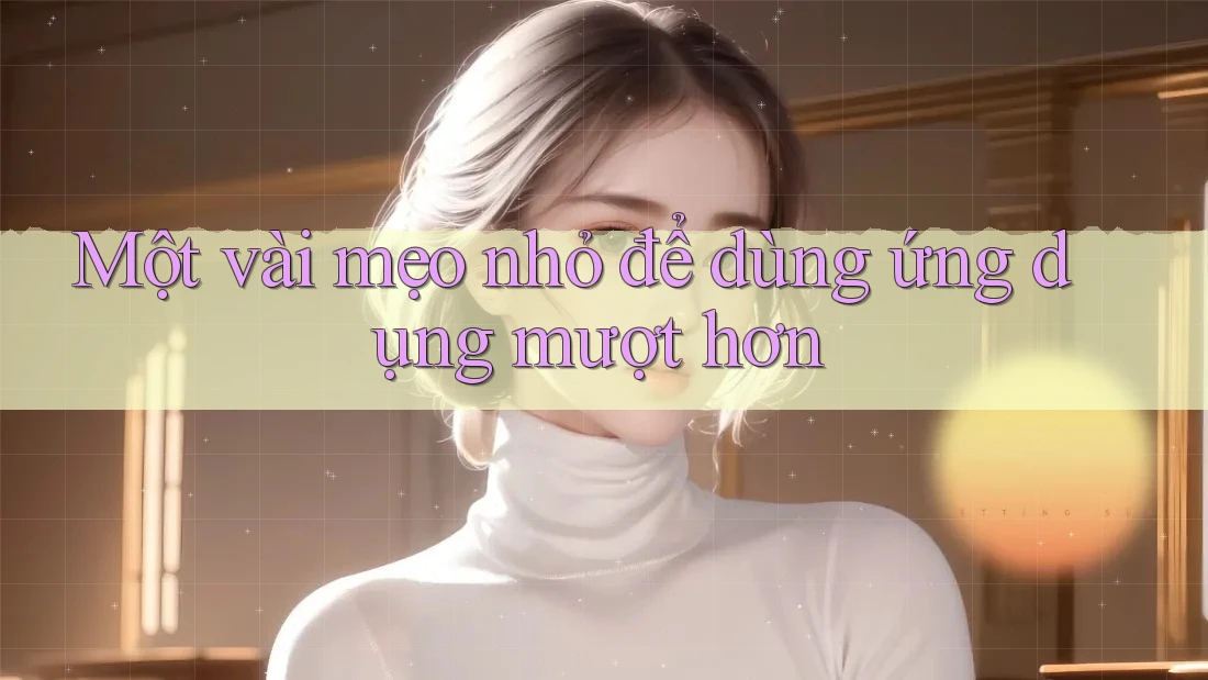 Một vài mẹo nhỏ để dùng ứng dụng mượt hơn