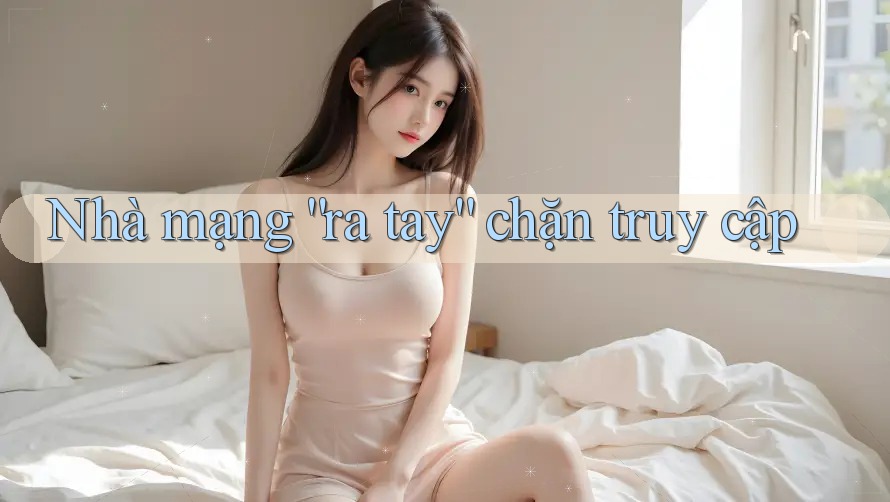 Nhà mạng “ra tay” chặn truy cập