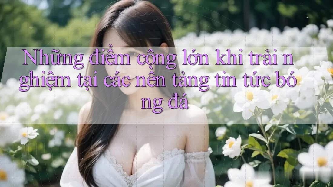 Những điểm cộng lớn khi trải nghiệm tại các nền tảng tin tức bóng đá