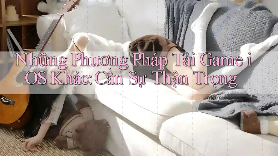 Những Phương Pháp Tải Game iOS Khác: Cần Sự Thận Trọng