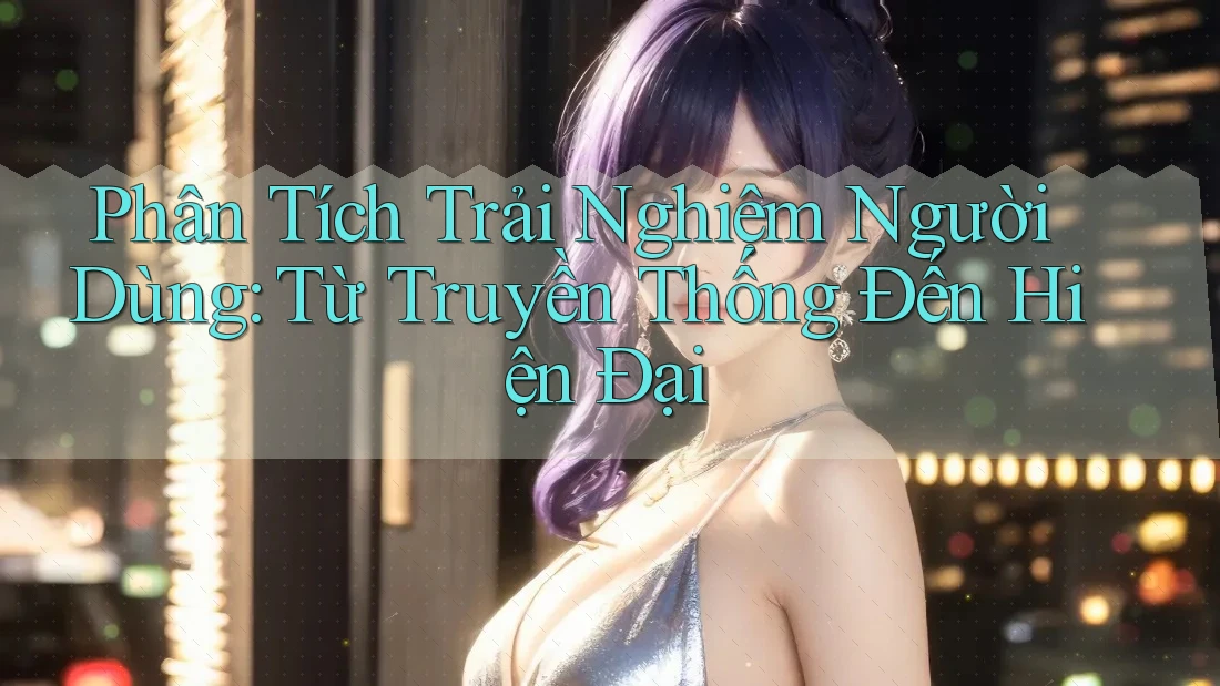 Phân Tích Trải Nghiệm Người Dùng: Từ Truyền Thống Đến Hiện Đại