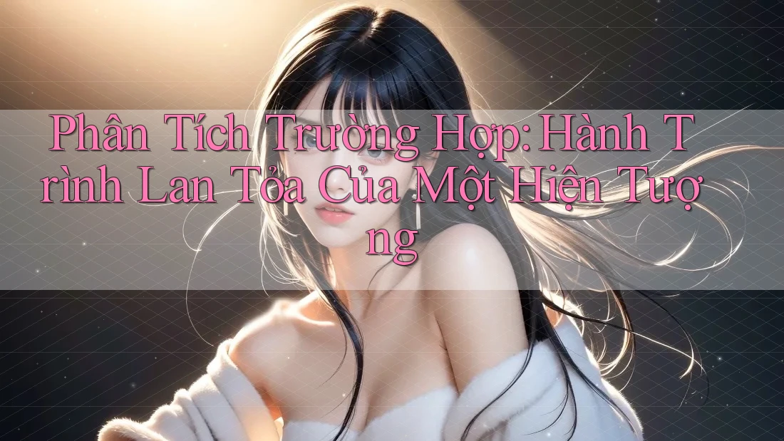 Phân Tích Trường Hợp: Hành Trình Lan Tỏa Của Một Hiện Tượng