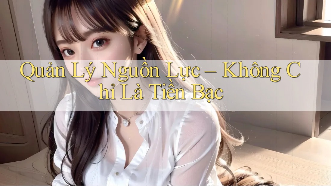 Quản Lý Nguồn Lực – Không Chỉ Là Tiền Bạc