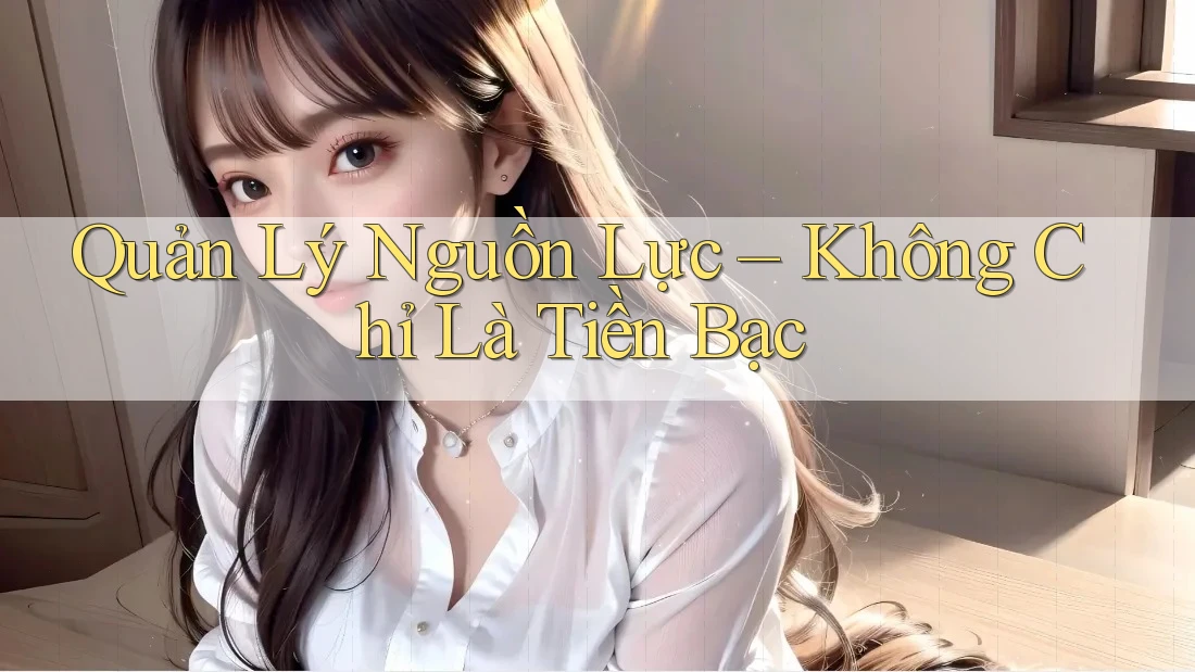 Quản Lý Nguồn Lực – Không Chỉ Là Tiền Bạc