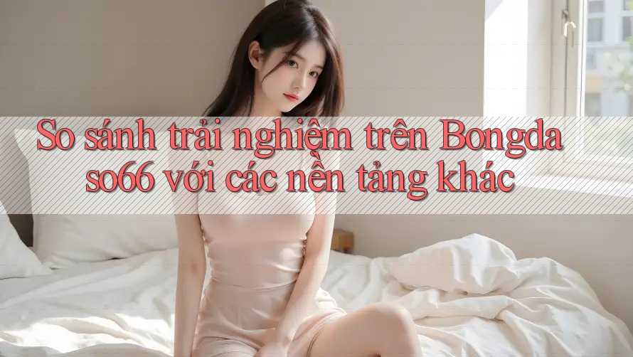 So sánh trải nghiệm trên Bongdaso66 với các nền tảng khác
