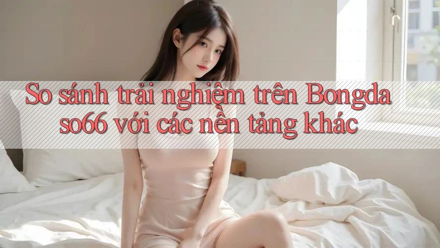 So sánh trải nghiệm trên Bongdaso66 với các nền tảng khác