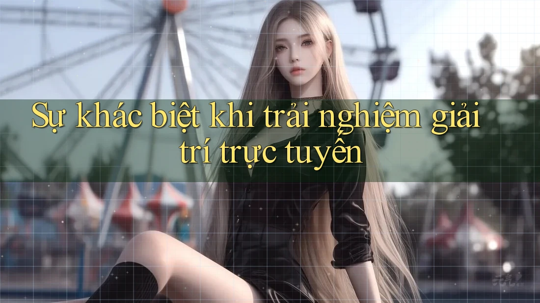Sự khác biệt khi trải nghiệm giải trí trực tuyến