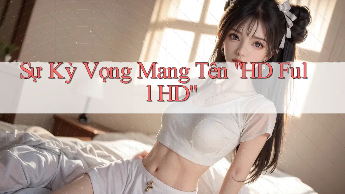 Sự Kỳ Vọng Mang Tên “HD Full HD” Sự Kỳ Vọng Mang Tên “HD Full HD”