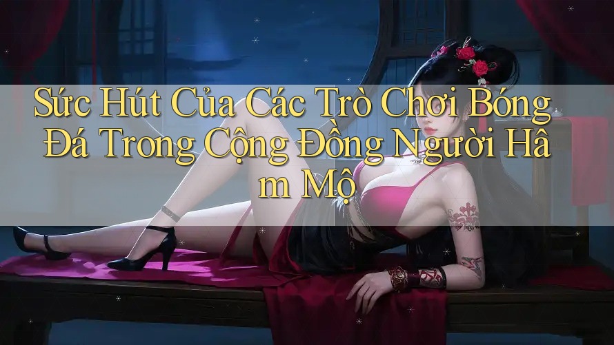 Sức Hút Của Các Trò Chơi Bóng Đá Trong Cộng Đồng Người Hâm Mộ