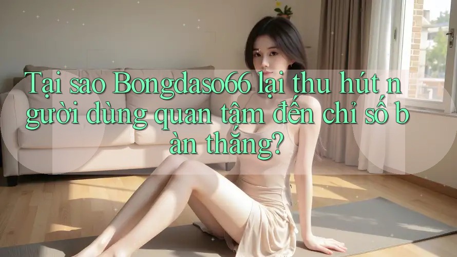 Tại sao Bongdaso66 lại thu hút người dùng quan tâm đến chỉ số bàn thắng?