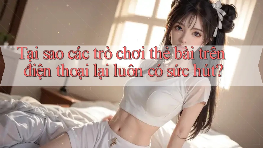 Tại sao các trò chơi thẻ bài trên điện thoại lại luôn có sức hút?