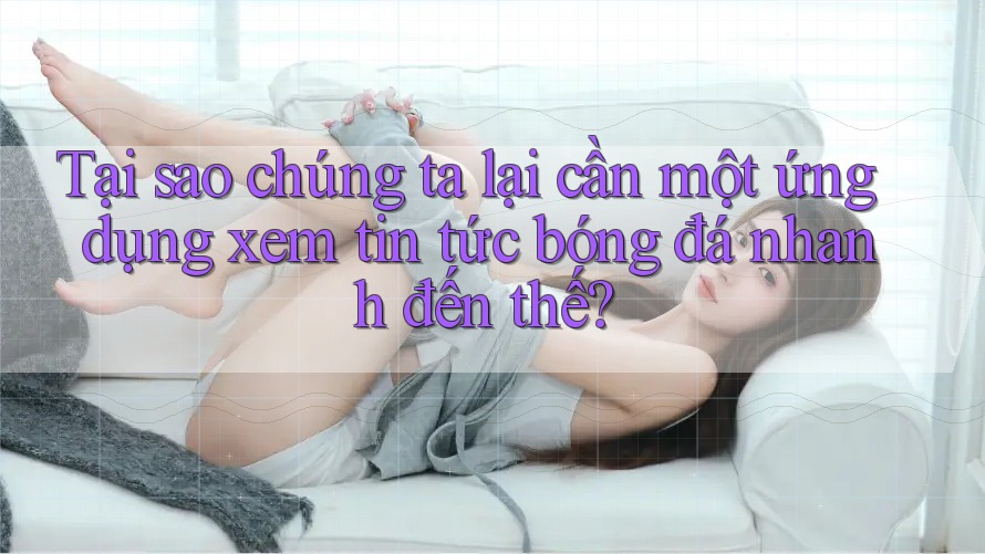 Tại sao chúng ta lại cần một ứng dụng xem tin tức bóng đá nhanh đến thế?
