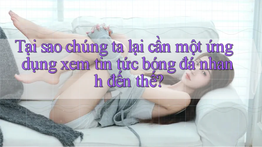 Tại sao chúng ta lại cần một ứng dụng xem tin tức bóng đá nhanh đến thế?