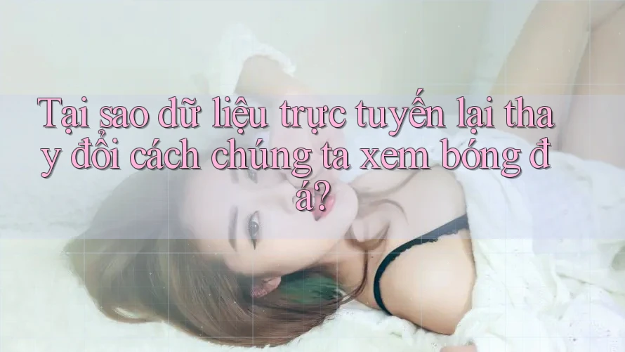 Tại sao dữ liệu trực tuyến lại thay đổi cách chúng ta xem bóng đá?