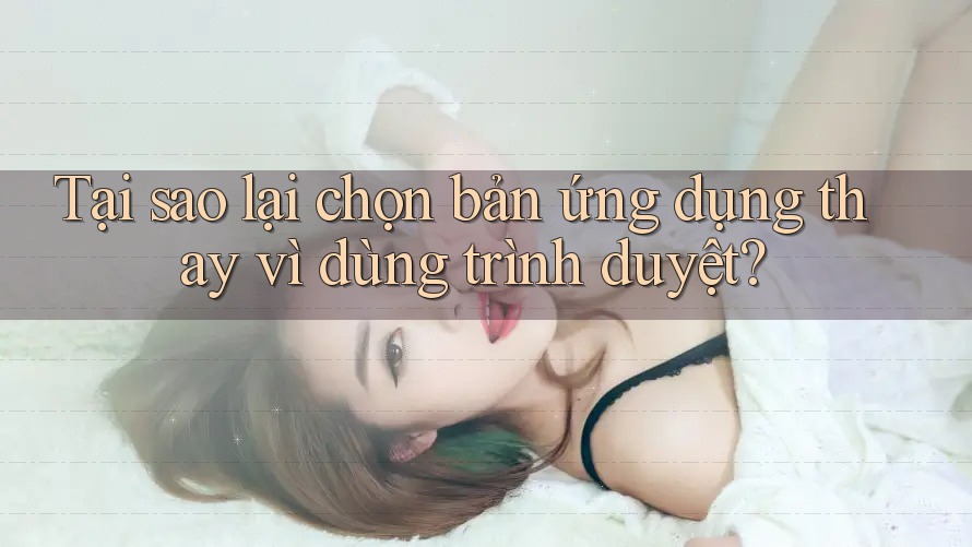 Tại sao lại chọn bản ứng dụng thay vì dùng trình duyệt?