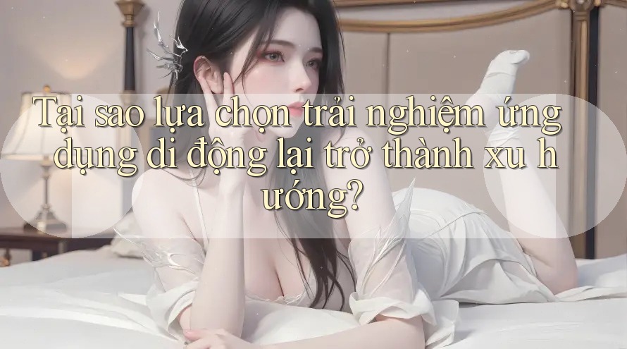 Tại sao lựa chọn trải nghiệm ứng dụng di động lại trở thành xu hướng?