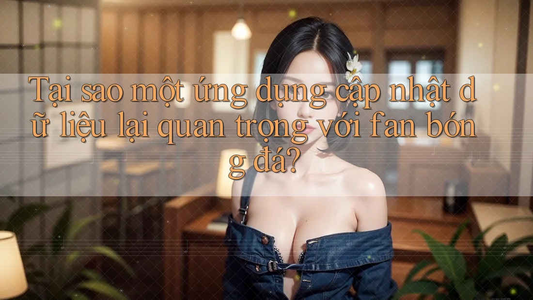 Tại sao một ứng dụng cập nhật dữ liệu lại quan trọng với fan bóng đá?