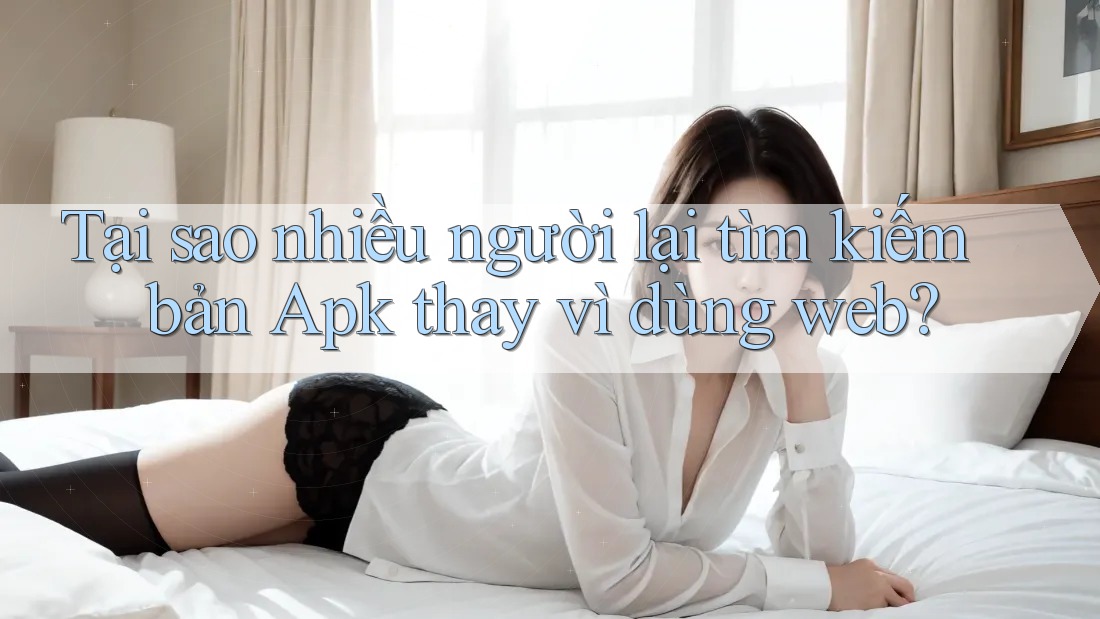 Tại sao nhiều người lại tìm kiếm bản Apk thay vì dùng web?