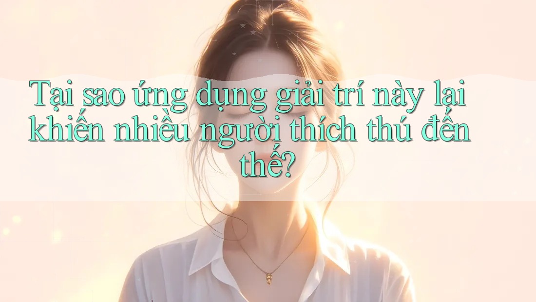 Tại sao ứng dụng giải trí này lại khiến nhiều người thích thú đến thế?