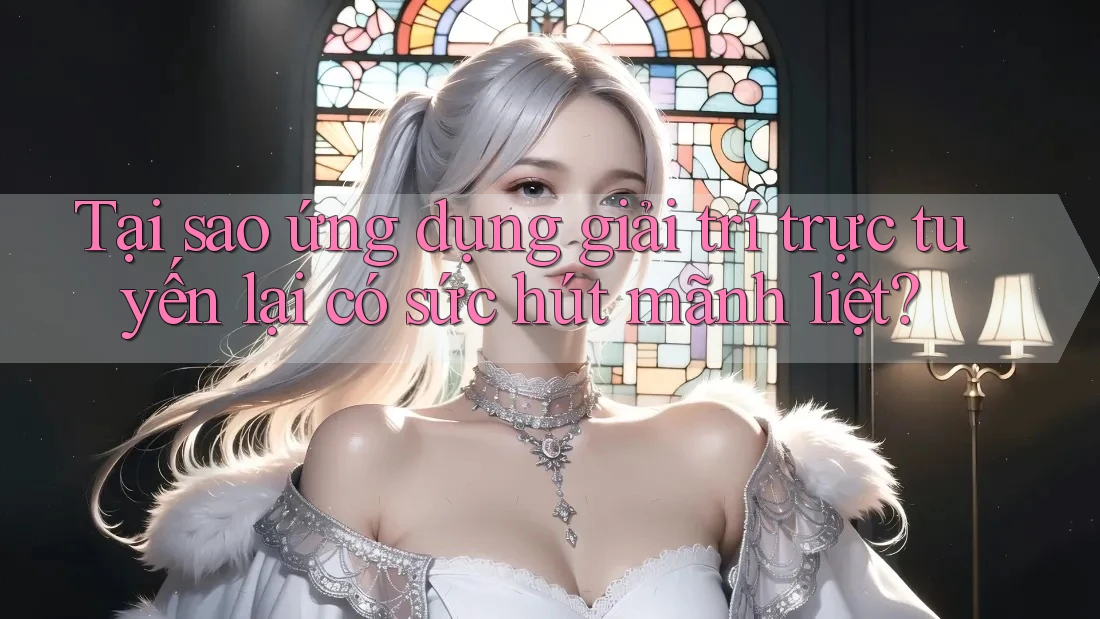 Tại sao ứng dụng giải trí trực tuyến lại có sức hút mãnh liệt?