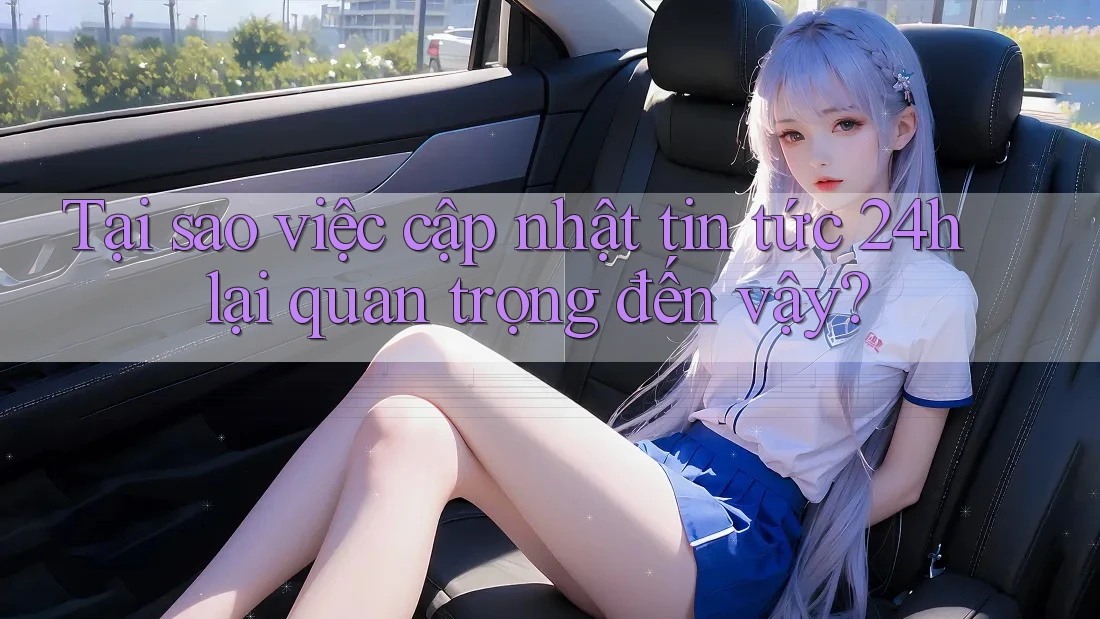 Tại sao việc cập nhật tin tức 24h lại quan trọng đến vậy?