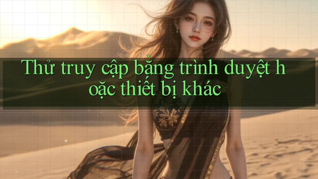 Thử truy cập bằng trình duyệt hoặc thiết bị khác