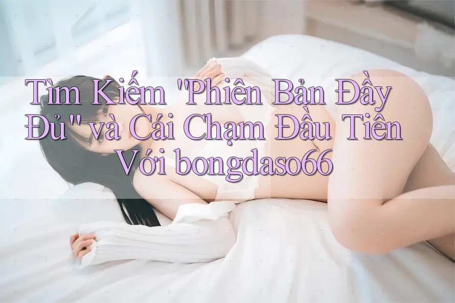 Tìm Kiếm “Phiên Bản Đầy Đủ” và Cái Chạm Đầu Tiên Với bongdaso66