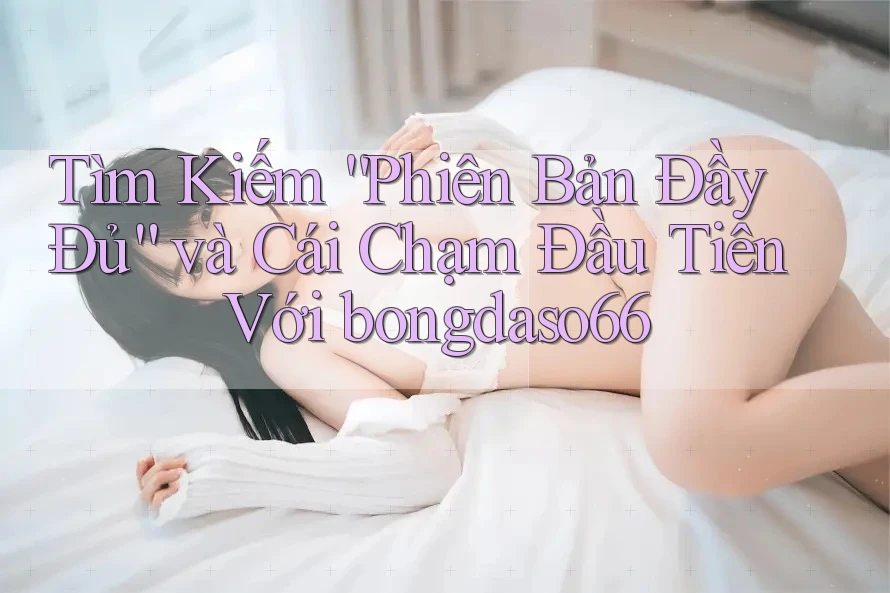 Tìm Kiếm “Phiên Bản Đầy Đủ” và Cái Chạm Đầu Tiên Với bongdaso66