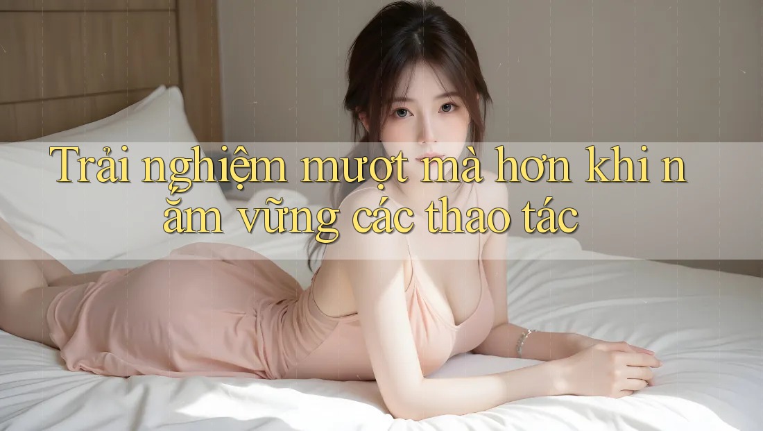 Trải nghiệm mượt mà hơn khi nắm vững các thao tác