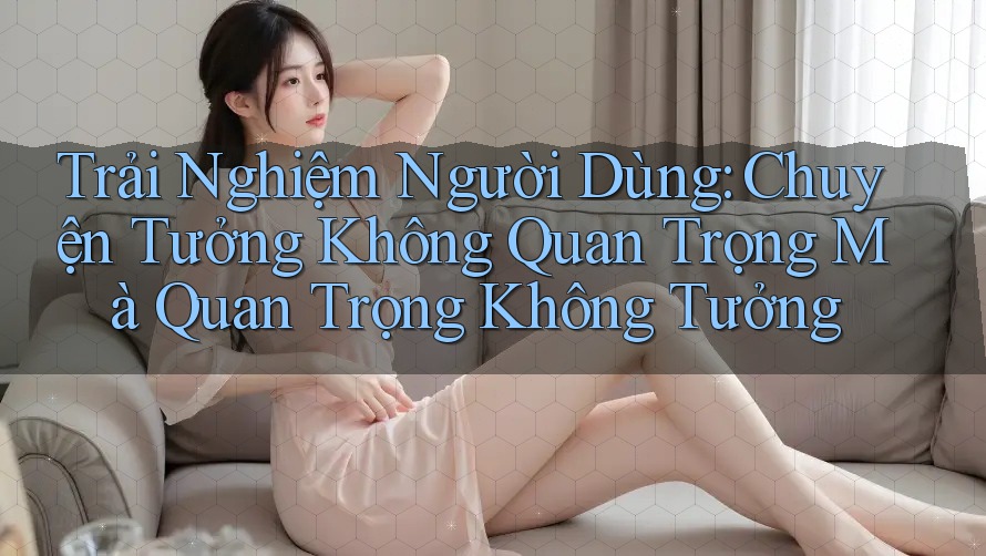Trải Nghiệm Người Dùng: Chuyện Tưởng Không Quan Trọng Mà Quan Trọng Không Tưởng