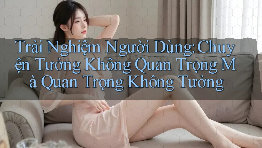 Trải Nghiệm Người Dùng: Chuyện Tưởng Không Quan Trọng Mà Quan Trọng Không Tưởng
