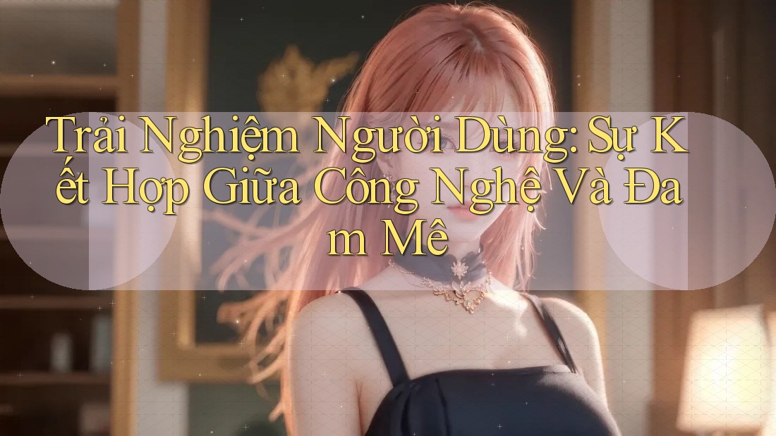 Trải Nghiệm Người Dùng: Sự Kết Hợp Giữa Công Nghệ Và Đam Mê