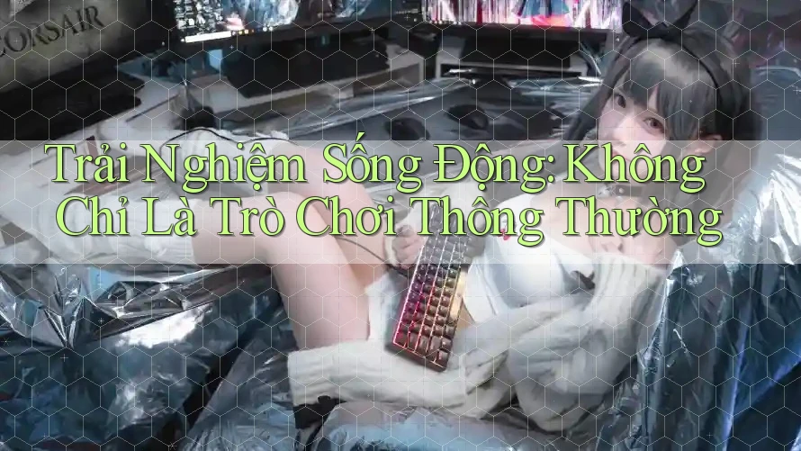 Trải Nghiệm Sống Động: Không Chỉ Là Trò Chơi Thông Thường