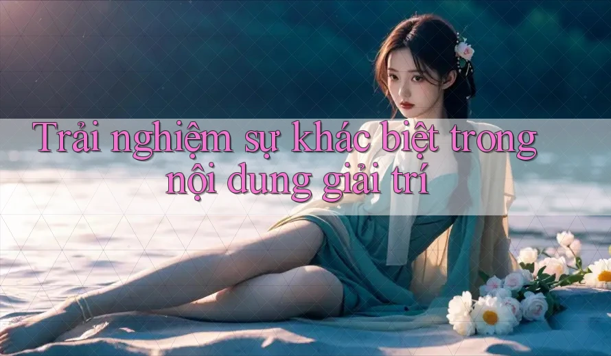 Trải nghiệm sự khác biệt trong nội dung giải trí