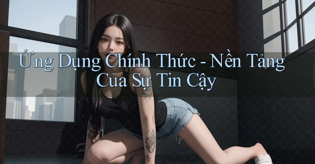 Ứng Dụng Chính Thức - Nền Tảng Của Sự Tin Cậy