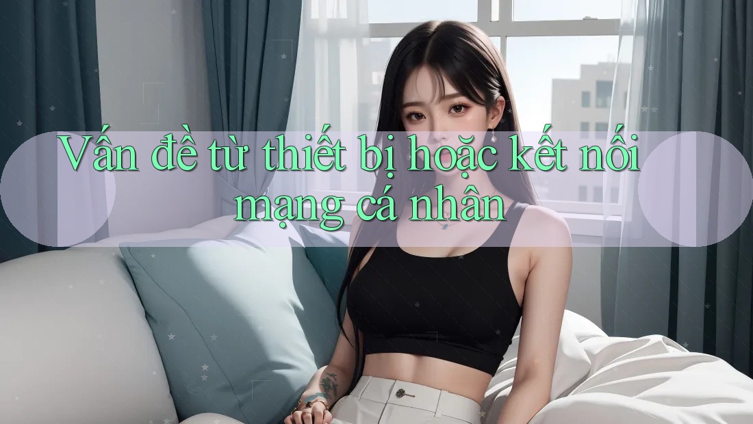 Vấn đề từ thiết bị hoặc kết nối mạng cá nhân