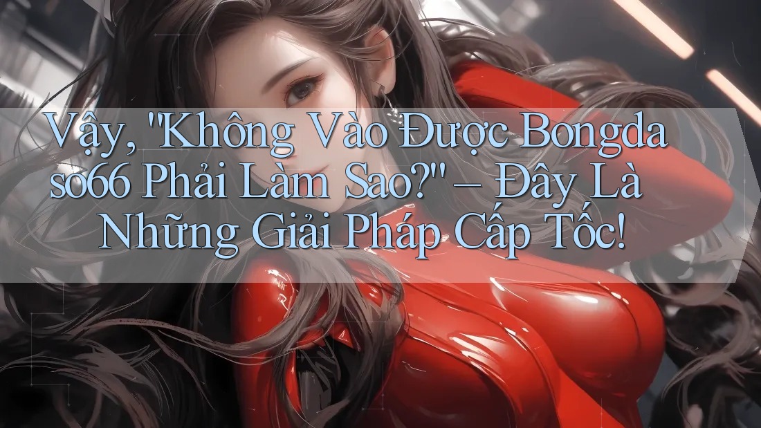 Vậy, “Không Vào Được Bongdaso66 Phải Làm Sao?” – Đây Là Những Giải Pháp Cấp Tốc!