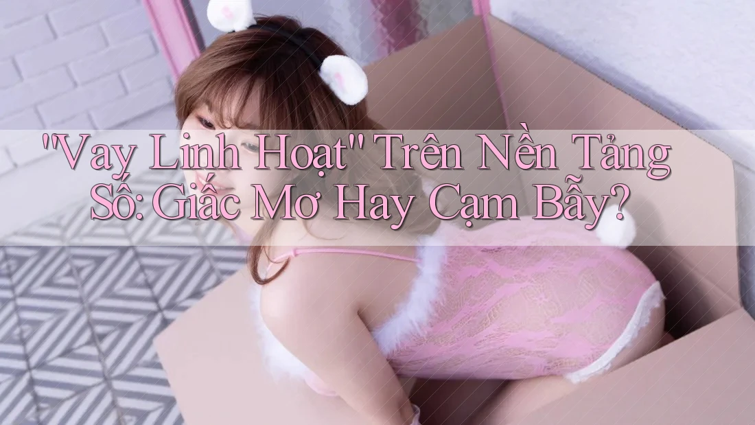 “Vay Linh Hoạt” Trên Nền Tảng Số: Giấc Mơ Hay Cạm Bẫy?