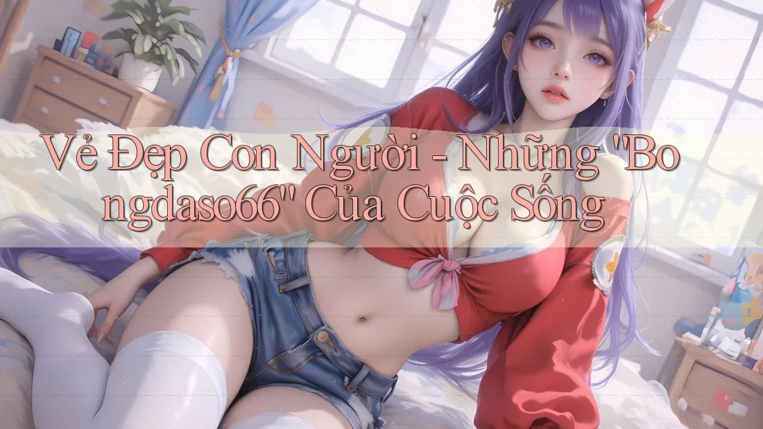 Vẻ Đẹp Con Người - Những “Bongdaso66” Của Cuộc Sống Vẻ Đẹp Con Người - Những “Bongdaso66” Của Cuộc Sống