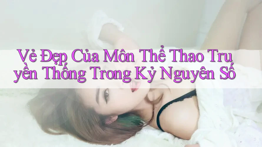 Vẻ Đẹp Của Môn Thể Thao Truyền Thống Trong Kỷ Nguyên Số