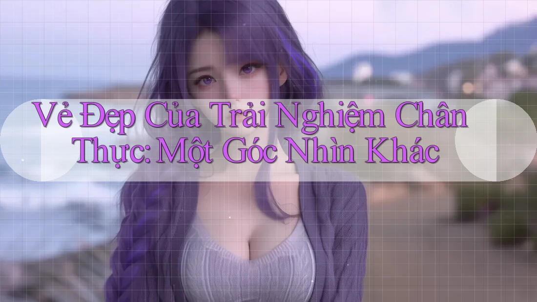 Vẻ Đẹp Của Trải Nghiệm Chân Thực: Một Góc Nhìn Khác Vẻ Đẹp Của Trải Nghiệm Chân Thực: Một Góc Nhìn Khác