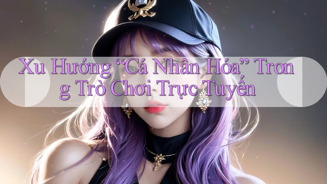 Xu Hướng “Cá Nhân Hóa” Trong Trò Chơi Trực Tuyến